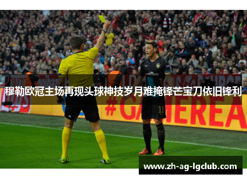 穆勒欧冠主场再现头球神技岁月难掩锋芒宝刀依旧锋利