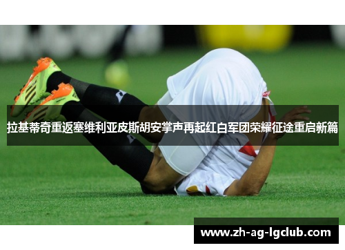 拉基蒂奇重返塞维利亚皮斯胡安掌声再起红白军团荣耀征途重启新篇