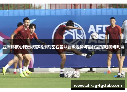 亚洲杯核心球员状态将深刻左右各队晋级走势与最终冠军归属研判展 亚洲杯核心球员状态将深刻左右各队晋级走势与最终冠军归属研判展