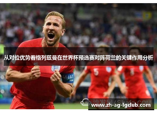 从对位优势看格列兹曼在世界杯预选赛对阵荷兰的关键作用分析 从对位优势看格列兹曼在世界杯预选赛对阵荷兰的关键作用分析