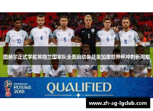 图赫尔正式掌舵英格兰国家队全面启动备战美加墨世界杯冲刺新周期 图赫尔正式掌舵英格兰国家队全面启动备战美加墨世界杯冲刺新周期